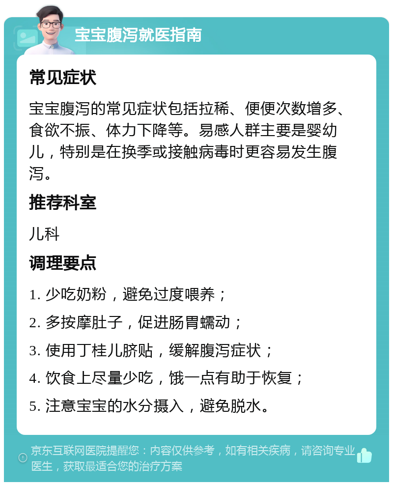 宝宝腹泻就医指南 常见症状 宝宝腹泻的常见症状包括拉稀、便便次数增多、食欲不振、体力下降等。易感人群主要是婴幼儿，特别是在换季或接触病毒时更容易发生腹泻。 推荐科室 儿科 调理要点 1. 少吃奶粉，避免过度喂养； 2. 多按摩肚子，促进肠胃蠕动； 3. 使用丁桂儿脐贴，缓解腹泻症状； 4. 饮食上尽量少吃，饿一点有助于恢复； 5. 注意宝宝的水分摄入，避免脱水。