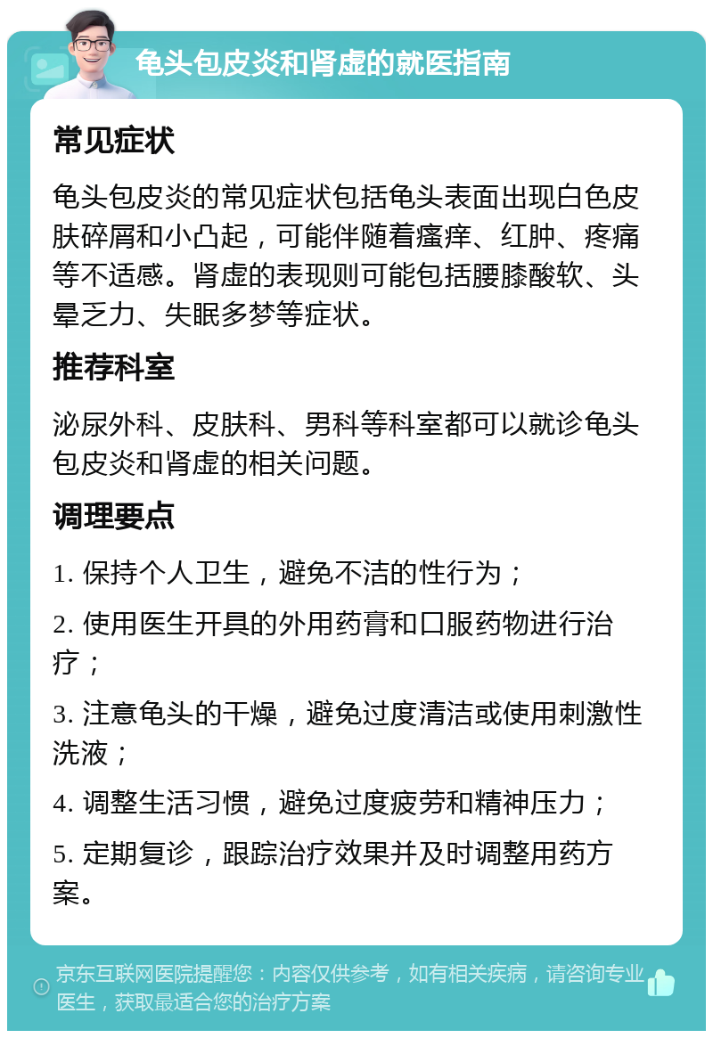 龟头包皮炎和肾虚的就医指南 常见症状 龟头包皮炎的常见症状包括龟头表面出现白色皮肤碎屑和小凸起，可能伴随着瘙痒、红肿、疼痛等不适感。肾虚的表现则可能包括腰膝酸软、头晕乏力、失眠多梦等症状。 推荐科室 泌尿外科、皮肤科、男科等科室都可以就诊龟头包皮炎和肾虚的相关问题。 调理要点 1. 保持个人卫生，避免不洁的性行为； 2. 使用医生开具的外用药膏和口服药物进行治疗； 3. 注意龟头的干燥，避免过度清洁或使用刺激性洗液； 4. 调整生活习惯，避免过度疲劳和精神压力； 5. 定期复诊，跟踪治疗效果并及时调整用药方案。