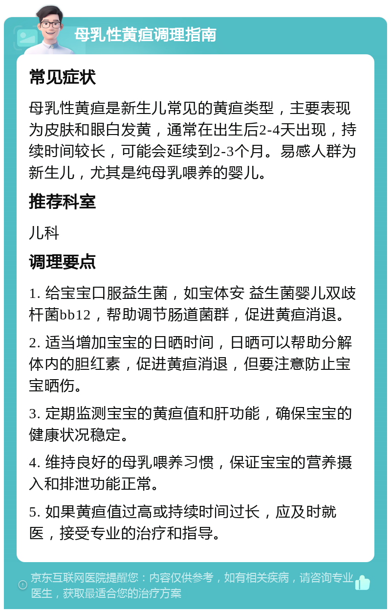 母乳性黄疸调理指南 常见症状 母乳性黄疸是新生儿常见的黄疸类型，主要表现为皮肤和眼白发黄，通常在出生后2-4天出现，持续时间较长，可能会延续到2-3个月。易感人群为新生儿，尤其是纯母乳喂养的婴儿。 推荐科室 儿科 调理要点 1. 给宝宝口服益生菌，如宝体安 益生菌婴儿双歧杆菌bb12，帮助调节肠道菌群，促进黄疸消退。 2. 适当增加宝宝的日晒时间，日晒可以帮助分解体内的胆红素，促进黄疸消退，但要注意防止宝宝晒伤。 3. 定期监测宝宝的黄疸值和肝功能，确保宝宝的健康状况稳定。 4. 维持良好的母乳喂养习惯，保证宝宝的营养摄入和排泄功能正常。 5. 如果黄疸值过高或持续时间过长，应及时就医，接受专业的治疗和指导。