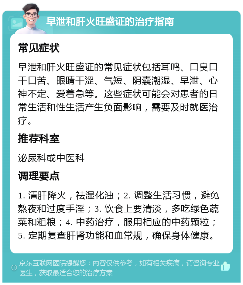 早泄和肝火旺盛证的治疗指南 常见症状 早泄和肝火旺盛证的常见症状包括耳鸣、口臭口干口苦、眼睛干涩、气短、阴囊潮湿、早泄、心神不定、爱着急等。这些症状可能会对患者的日常生活和性生活产生负面影响，需要及时就医治疗。 推荐科室 泌尿科或中医科 调理要点 1. 清肝降火，祛湿化浊；2. 调整生活习惯，避免熬夜和过度手淫；3. 饮食上要清淡，多吃绿色蔬菜和粗粮；4. 中药治疗，服用相应的中药颗粒；5. 定期复查肝肾功能和血常规，确保身体健康。