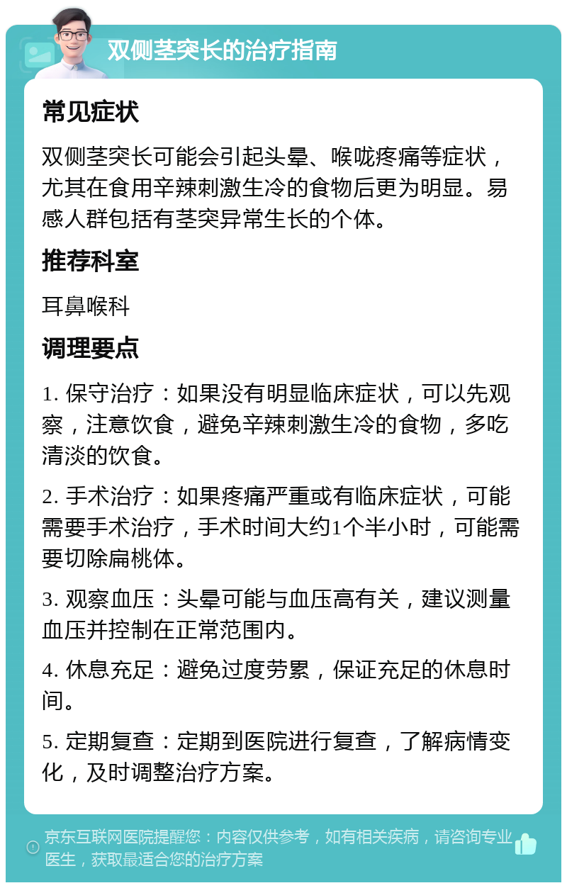 双侧茎突长的治疗指南 常见症状 双侧茎突长可能会引起头晕、喉咙疼痛等症状，尤其在食用辛辣刺激生冷的食物后更为明显。易感人群包括有茎突异常生长的个体。 推荐科室 耳鼻喉科 调理要点 1. 保守治疗：如果没有明显临床症状，可以先观察，注意饮食，避免辛辣刺激生冷的食物，多吃清淡的饮食。 2. 手术治疗：如果疼痛严重或有临床症状，可能需要手术治疗，手术时间大约1个半小时，可能需要切除扁桃体。 3. 观察血压：头晕可能与血压高有关，建议测量血压并控制在正常范围内。 4. 休息充足：避免过度劳累，保证充足的休息时间。 5. 定期复查：定期到医院进行复查，了解病情变化，及时调整治疗方案。