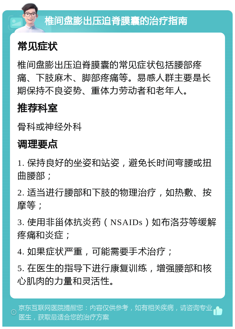 椎间盘膨出压迫脊膜囊的治疗指南 常见症状 椎间盘膨出压迫脊膜囊的常见症状包括腰部疼痛、下肢麻木、脚部疼痛等。易感人群主要是长期保持不良姿势、重体力劳动者和老年人。 推荐科室 骨科或神经外科 调理要点 1. 保持良好的坐姿和站姿，避免长时间弯腰或扭曲腰部； 2. 适当进行腰部和下肢的物理治疗，如热敷、按摩等； 3. 使用非甾体抗炎药（NSAIDs）如布洛芬等缓解疼痛和炎症； 4. 如果症状严重，可能需要手术治疗； 5. 在医生的指导下进行康复训练，增强腰部和核心肌肉的力量和灵活性。