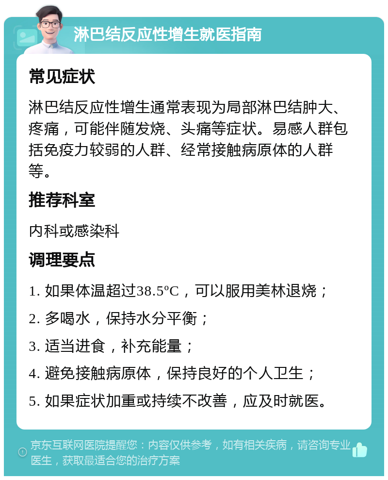 淋巴结反应性增生就医指南 常见症状 淋巴结反应性增生通常表现为局部淋巴结肿大、疼痛，可能伴随发烧、头痛等症状。易感人群包括免疫力较弱的人群、经常接触病原体的人群等。 推荐科室 内科或感染科 调理要点 1. 如果体温超过38.5ºC，可以服用美林退烧； 2. 多喝水，保持水分平衡； 3. 适当进食，补充能量； 4. 避免接触病原体，保持良好的个人卫生； 5. 如果症状加重或持续不改善，应及时就医。