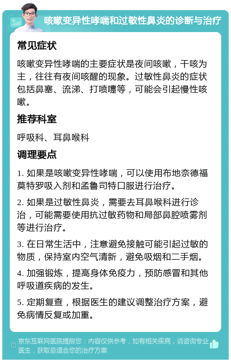 咳嗽变异性哮喘和过敏性鼻炎的诊断与治疗 常见症状 咳嗽变异性哮喘的主要症状是夜间咳嗽，干咳为主，往往有夜间咳醒的现象。过敏性鼻炎的症状包括鼻塞、流涕、打喷嚏等，可能会引起慢性咳嗽。 推荐科室 呼吸科、耳鼻喉科 调理要点 1. 如果是咳嗽变异性哮喘，可以使用布地奈德福莫特罗吸入剂和孟鲁司特口服进行治疗。 2. 如果是过敏性鼻炎，需要去耳鼻喉科进行诊治，可能需要使用抗过敏药物和局部鼻腔喷雾剂等进行治疗。 3. 在日常生活中，注意避免接触可能引起过敏的物质，保持室内空气清新，避免吸烟和二手烟。 4. 加强锻炼，提高身体免疫力，预防感冒和其他呼吸道疾病的发生。 5. 定期复查，根据医生的建议调整治疗方案，避免病情反复或加重。