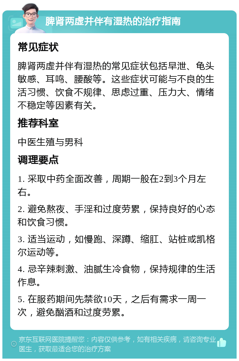 脾肾两虚并伴有湿热的治疗指南 常见症状 脾肾两虚并伴有湿热的常见症状包括早泄、龟头敏感、耳鸣、腰酸等。这些症状可能与不良的生活习惯、饮食不规律、思虑过重、压力大、情绪不稳定等因素有关。 推荐科室 中医生殖与男科 调理要点 1. 采取中药全面改善，周期一般在2到3个月左右。 2. 避免熬夜、手淫和过度劳累，保持良好的心态和饮食习惯。 3. 适当运动，如慢跑、深蹲、缩肛、站桩或凯格尔运动等。 4. 忌辛辣刺激、油腻生冷食物，保持规律的生活作息。 5. 在服药期间先禁欲10天，之后有需求一周一次，避免酗酒和过度劳累。