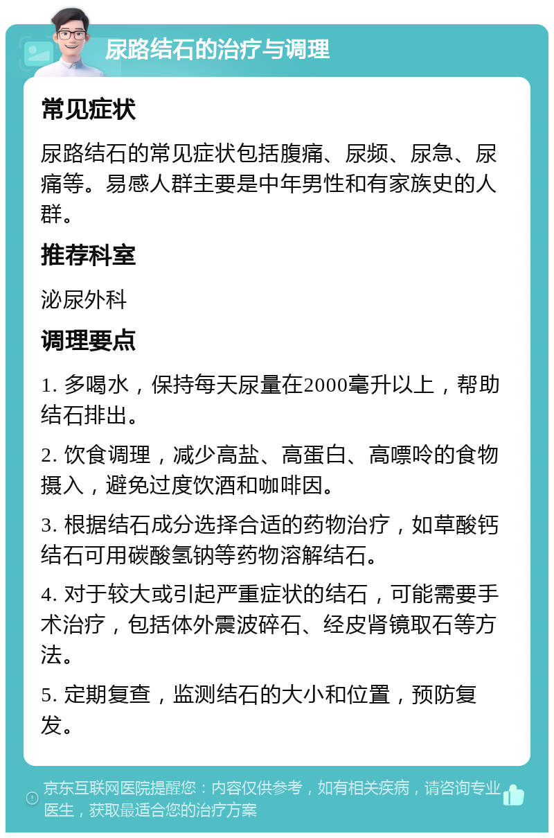 尿路结石的治疗与调理 常见症状 尿路结石的常见症状包括腹痛、尿频、尿急、尿痛等。易感人群主要是中年男性和有家族史的人群。 推荐科室 泌尿外科 调理要点 1. 多喝水，保持每天尿量在2000毫升以上，帮助结石排出。 2. 饮食调理，减少高盐、高蛋白、高嘌呤的食物摄入，避免过度饮酒和咖啡因。 3. 根据结石成分选择合适的药物治疗，如草酸钙结石可用碳酸氢钠等药物溶解结石。 4. 对于较大或引起严重症状的结石，可能需要手术治疗，包括体外震波碎石、经皮肾镜取石等方法。 5. 定期复查，监测结石的大小和位置，预防复发。