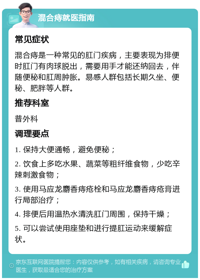 混合痔就医指南 常见症状 混合痔是一种常见的肛门疾病，主要表现为排便时肛门有肉球脱出，需要用手才能还纳回去，伴随便秘和肛周肿胀。易感人群包括长期久坐、便秘、肥胖等人群。 推荐科室 普外科 调理要点 1. 保持大便通畅，避免便秘； 2. 饮食上多吃水果、蔬菜等粗纤维食物，少吃辛辣刺激食物； 3. 使用马应龙麝香痔疮栓和马应龙麝香痔疮膏进行局部治疗； 4. 排便后用温热水清洗肛门周围，保持干燥； 5. 可以尝试使用座垫和进行提肛运动来缓解症状。