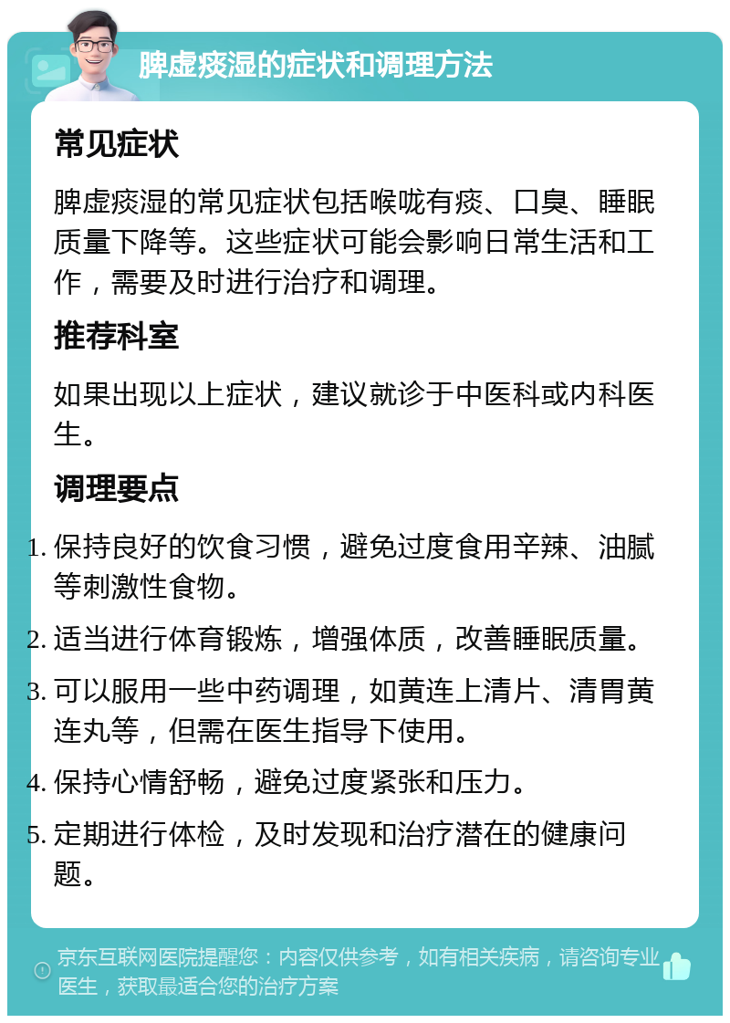 脾虚痰湿的症状和调理方法 常见症状 脾虚痰湿的常见症状包括喉咙有痰、口臭、睡眠质量下降等。这些症状可能会影响日常生活和工作，需要及时进行治疗和调理。 推荐科室 如果出现以上症状，建议就诊于中医科或内科医生。 调理要点 保持良好的饮食习惯，避免过度食用辛辣、油腻等刺激性食物。 适当进行体育锻炼，增强体质，改善睡眠质量。 可以服用一些中药调理，如黄连上清片、清胃黄连丸等，但需在医生指导下使用。 保持心情舒畅，避免过度紧张和压力。 定期进行体检，及时发现和治疗潜在的健康问题。