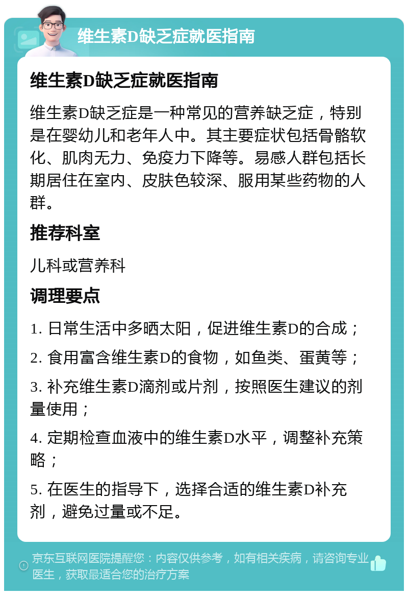 维生素D缺乏症就医指南 维生素D缺乏症就医指南 维生素D缺乏症是一种常见的营养缺乏症，特别是在婴幼儿和老年人中。其主要症状包括骨骼软化、肌肉无力、免疫力下降等。易感人群包括长期居住在室内、皮肤色较深、服用某些药物的人群。 推荐科室 儿科或营养科 调理要点 1. 日常生活中多晒太阳，促进维生素D的合成； 2. 食用富含维生素D的食物，如鱼类、蛋黄等； 3. 补充维生素D滴剂或片剂，按照医生建议的剂量使用； 4. 定期检查血液中的维生素D水平，调整补充策略； 5. 在医生的指导下，选择合适的维生素D补充剂，避免过量或不足。