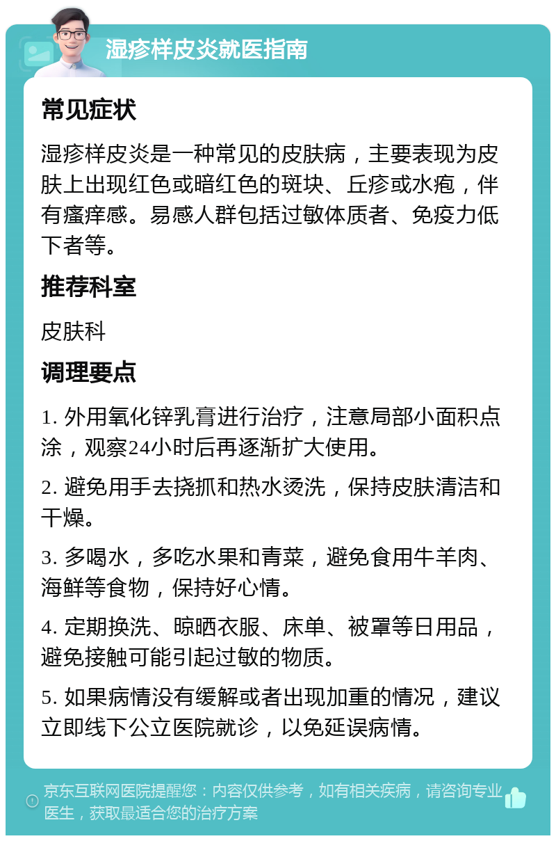 湿疹样皮炎就医指南 常见症状 湿疹样皮炎是一种常见的皮肤病，主要表现为皮肤上出现红色或暗红色的斑块、丘疹或水疱，伴有瘙痒感。易感人群包括过敏体质者、免疫力低下者等。 推荐科室 皮肤科 调理要点 1. 外用氧化锌乳膏进行治疗，注意局部小面积点涂，观察24小时后再逐渐扩大使用。 2. 避免用手去挠抓和热水烫洗，保持皮肤清洁和干燥。 3. 多喝水，多吃水果和青菜，避免食用牛羊肉、海鲜等食物，保持好心情。 4. 定期换洗、晾晒衣服、床单、被罩等日用品，避免接触可能引起过敏的物质。 5. 如果病情没有缓解或者出现加重的情况，建议立即线下公立医院就诊，以免延误病情。