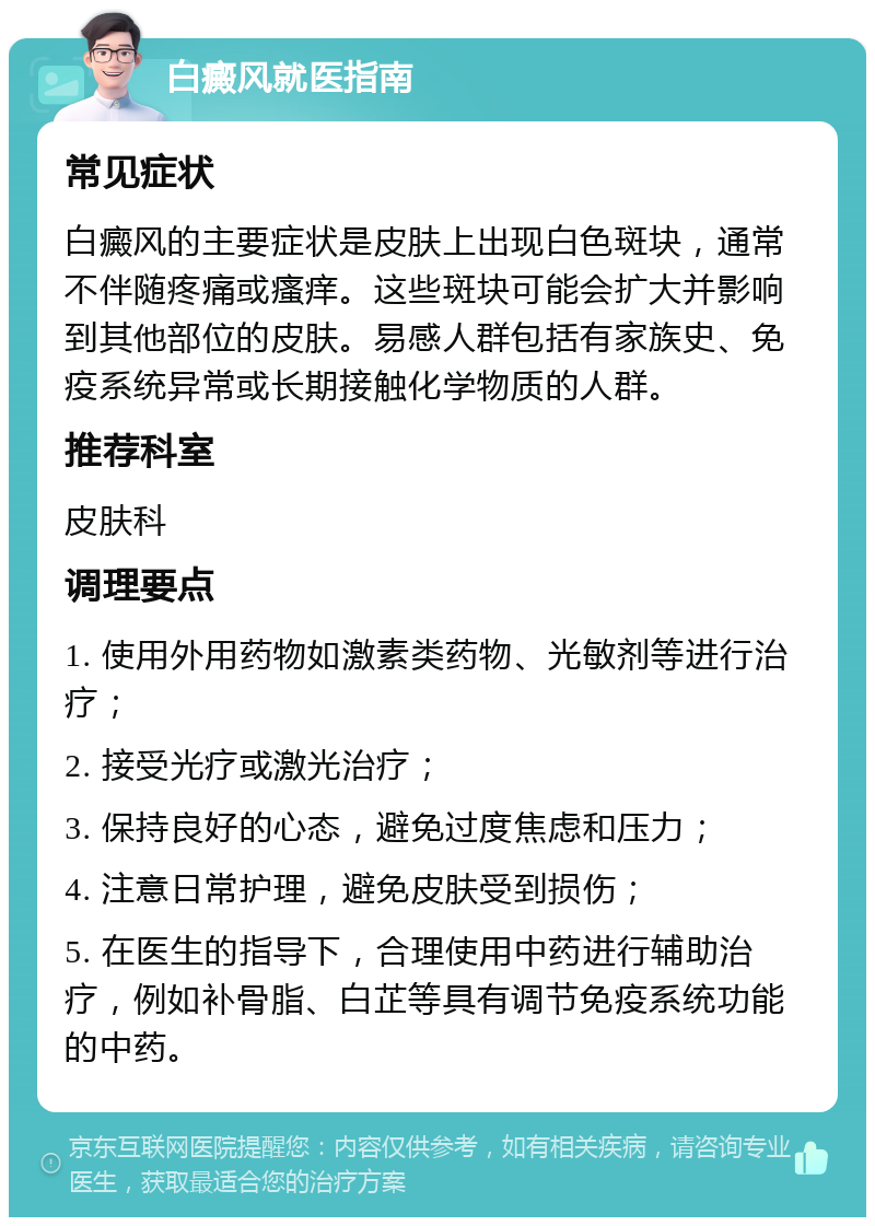 白癜风就医指南 常见症状 白癜风的主要症状是皮肤上出现白色斑块，通常不伴随疼痛或瘙痒。这些斑块可能会扩大并影响到其他部位的皮肤。易感人群包括有家族史、免疫系统异常或长期接触化学物质的人群。 推荐科室 皮肤科 调理要点 1. 使用外用药物如激素类药物、光敏剂等进行治疗； 2. 接受光疗或激光治疗； 3. 保持良好的心态，避免过度焦虑和压力； 4. 注意日常护理，避免皮肤受到损伤； 5. 在医生的指导下，合理使用中药进行辅助治疗，例如补骨脂、白芷等具有调节免疫系统功能的中药。