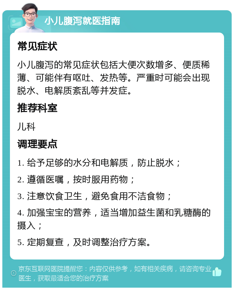 小儿腹泻就医指南 常见症状 小儿腹泻的常见症状包括大便次数增多、便质稀薄、可能伴有呕吐、发热等。严重时可能会出现脱水、电解质紊乱等并发症。 推荐科室 儿科 调理要点 1. 给予足够的水分和电解质，防止脱水； 2. 遵循医嘱，按时服用药物； 3. 注意饮食卫生，避免食用不洁食物； 4. 加强宝宝的营养，适当增加益生菌和乳糖酶的摄入； 5. 定期复查，及时调整治疗方案。