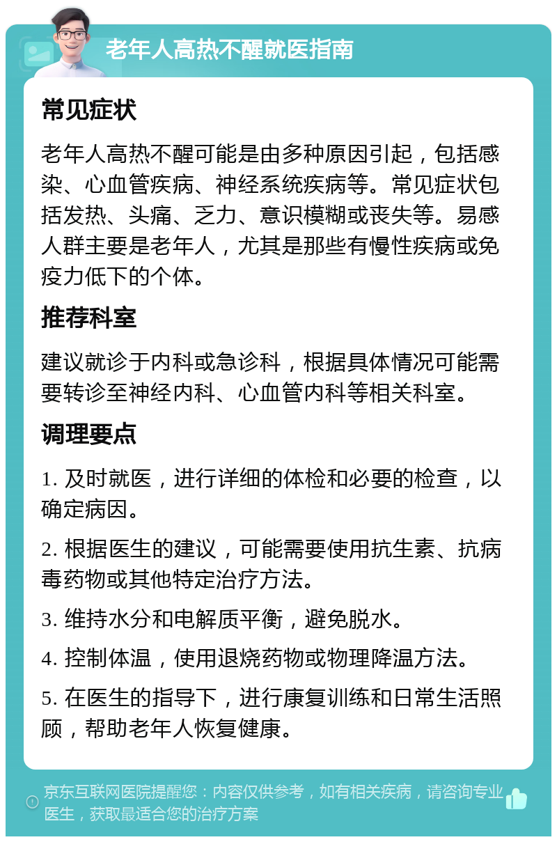 老年人高热不醒就医指南 常见症状 老年人高热不醒可能是由多种原因引起，包括感染、心血管疾病、神经系统疾病等。常见症状包括发热、头痛、乏力、意识模糊或丧失等。易感人群主要是老年人，尤其是那些有慢性疾病或免疫力低下的个体。 推荐科室 建议就诊于内科或急诊科，根据具体情况可能需要转诊至神经内科、心血管内科等相关科室。 调理要点 1. 及时就医，进行详细的体检和必要的检查，以确定病因。 2. 根据医生的建议，可能需要使用抗生素、抗病毒药物或其他特定治疗方法。 3. 维持水分和电解质平衡，避免脱水。 4. 控制体温，使用退烧药物或物理降温方法。 5. 在医生的指导下，进行康复训练和日常生活照顾，帮助老年人恢复健康。