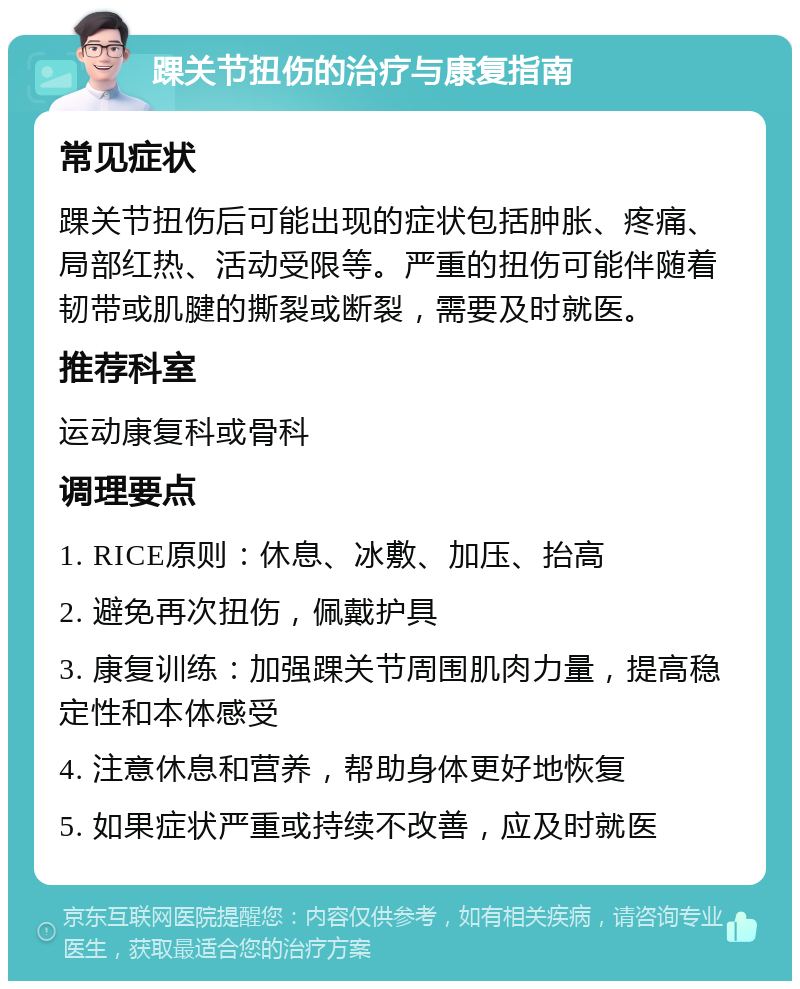 踝关节扭伤的治疗与康复指南 常见症状 踝关节扭伤后可能出现的症状包括肿胀、疼痛、局部红热、活动受限等。严重的扭伤可能伴随着韧带或肌腱的撕裂或断裂，需要及时就医。 推荐科室 运动康复科或骨科 调理要点 1. RICE原则：休息、冰敷、加压、抬高 2. 避免再次扭伤，佩戴护具 3. 康复训练：加强踝关节周围肌肉力量，提高稳定性和本体感受 4. 注意休息和营养，帮助身体更好地恢复 5. 如果症状严重或持续不改善，应及时就医