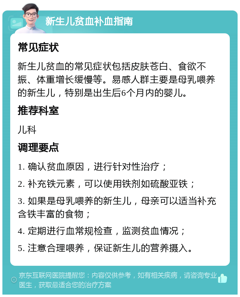 新生儿贫血补血指南 常见症状 新生儿贫血的常见症状包括皮肤苍白、食欲不振、体重增长缓慢等。易感人群主要是母乳喂养的新生儿，特别是出生后6个月内的婴儿。 推荐科室 儿科 调理要点 1. 确认贫血原因，进行针对性治疗； 2. 补充铁元素，可以使用铁剂如硫酸亚铁； 3. 如果是母乳喂养的新生儿，母亲可以适当补充含铁丰富的食物； 4. 定期进行血常规检查，监测贫血情况； 5. 注意合理喂养，保证新生儿的营养摄入。