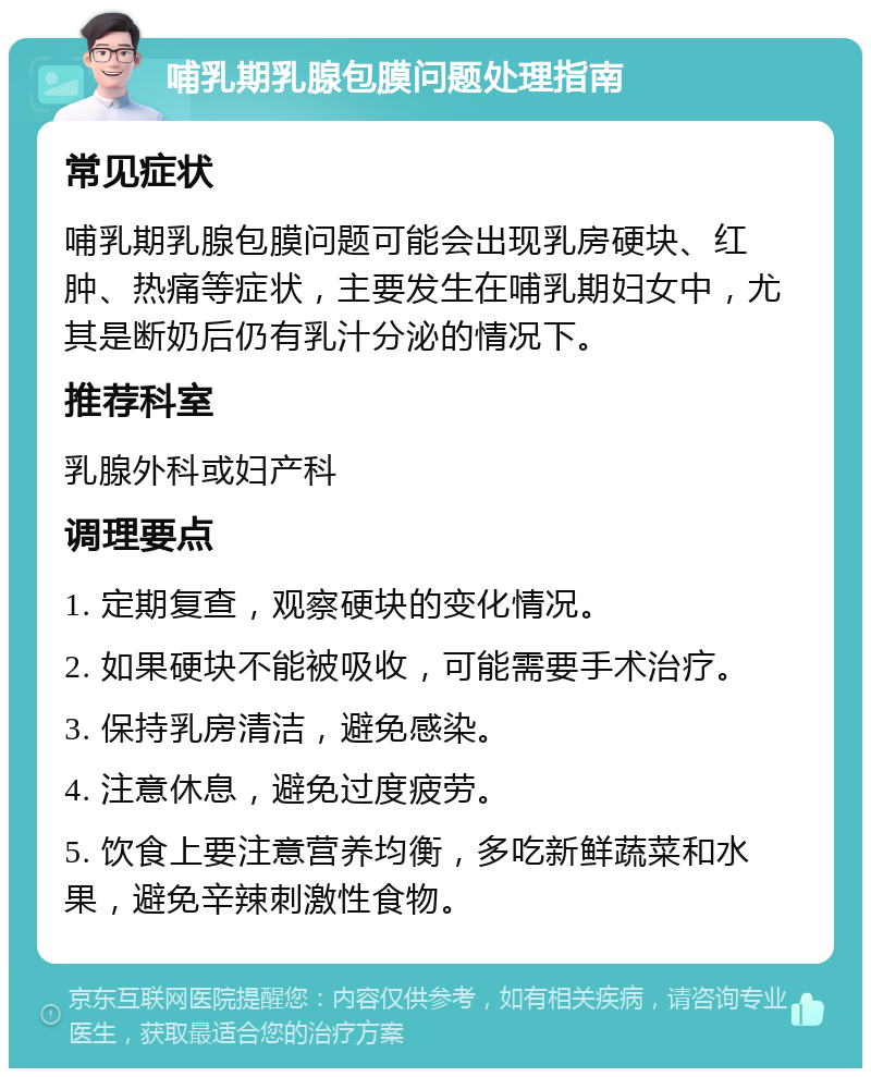 哺乳期乳腺包膜问题处理指南 常见症状 哺乳期乳腺包膜问题可能会出现乳房硬块、红肿、热痛等症状，主要发生在哺乳期妇女中，尤其是断奶后仍有乳汁分泌的情况下。 推荐科室 乳腺外科或妇产科 调理要点 1. 定期复查，观察硬块的变化情况。 2. 如果硬块不能被吸收，可能需要手术治疗。 3. 保持乳房清洁，避免感染。 4. 注意休息，避免过度疲劳。 5. 饮食上要注意营养均衡，多吃新鲜蔬菜和水果，避免辛辣刺激性食物。