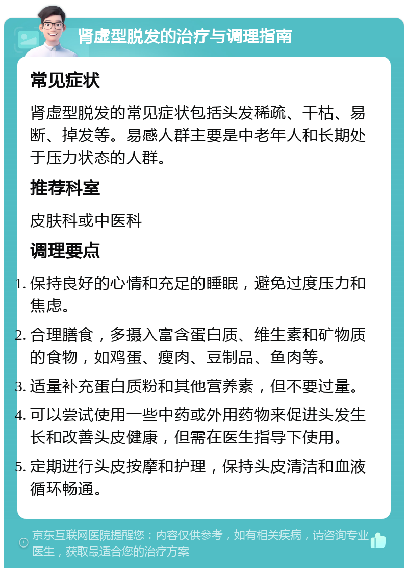 肾虚型脱发的治疗与调理指南 常见症状 肾虚型脱发的常见症状包括头发稀疏、干枯、易断、掉发等。易感人群主要是中老年人和长期处于压力状态的人群。 推荐科室 皮肤科或中医科 调理要点 保持良好的心情和充足的睡眠，避免过度压力和焦虑。 合理膳食，多摄入富含蛋白质、维生素和矿物质的食物，如鸡蛋、瘦肉、豆制品、鱼肉等。 适量补充蛋白质粉和其他营养素，但不要过量。 可以尝试使用一些中药或外用药物来促进头发生长和改善头皮健康，但需在医生指导下使用。 定期进行头皮按摩和护理，保持头皮清洁和血液循环畅通。