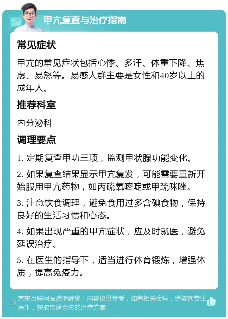 甲亢复查与治疗指南 常见症状 甲亢的常见症状包括心悸、多汗、体重下降、焦虑、易怒等。易感人群主要是女性和40岁以上的成年人。 推荐科室 内分泌科 调理要点 1. 定期复查甲功三项，监测甲状腺功能变化。 2. 如果复查结果显示甲亢复发，可能需要重新开始服用甲亢药物，如丙硫氧嘧啶或甲巯咪唑。 3. 注意饮食调理，避免食用过多含碘食物，保持良好的生活习惯和心态。 4. 如果出现严重的甲亢症状，应及时就医，避免延误治疗。 5. 在医生的指导下，适当进行体育锻炼，增强体质，提高免疫力。