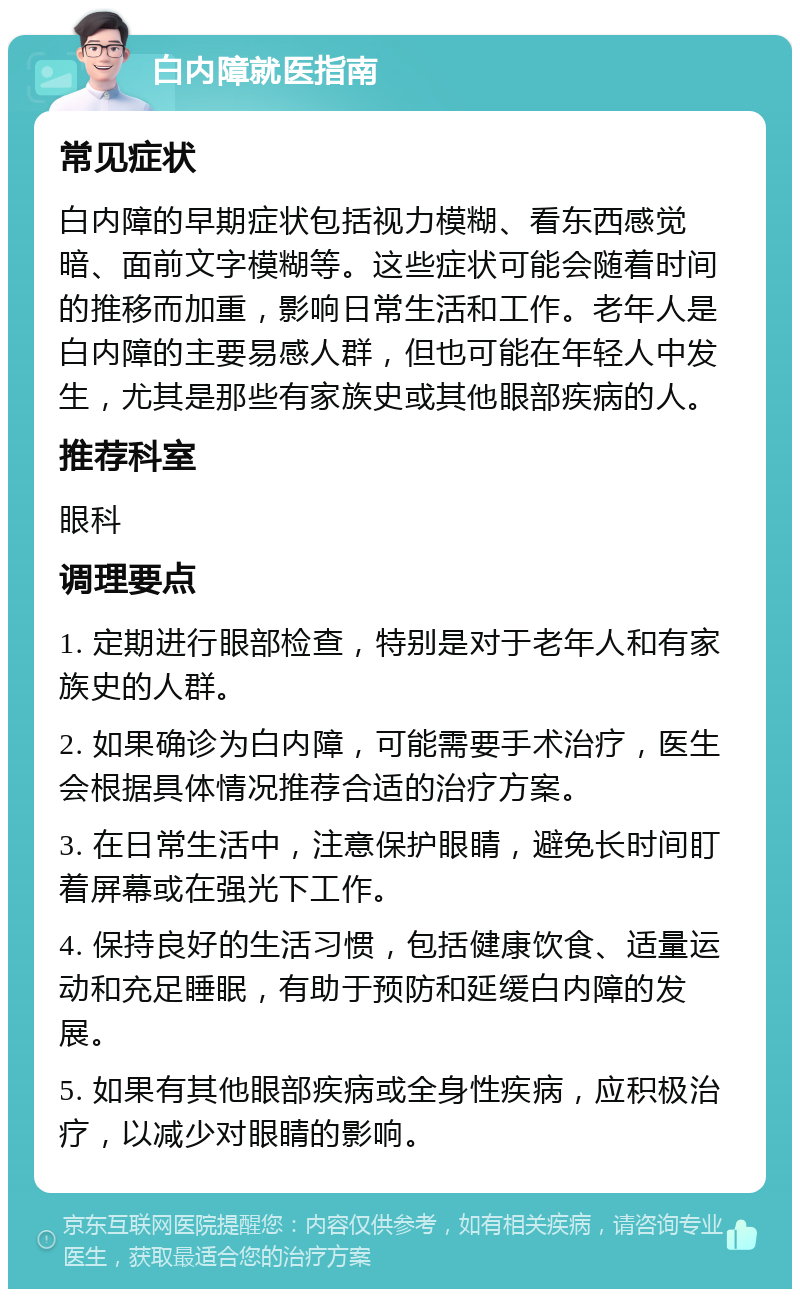 白内障就医指南 常见症状 白内障的早期症状包括视力模糊、看东西感觉暗、面前文字模糊等。这些症状可能会随着时间的推移而加重，影响日常生活和工作。老年人是白内障的主要易感人群，但也可能在年轻人中发生，尤其是那些有家族史或其他眼部疾病的人。 推荐科室 眼科 调理要点 1. 定期进行眼部检查，特别是对于老年人和有家族史的人群。 2. 如果确诊为白内障，可能需要手术治疗，医生会根据具体情况推荐合适的治疗方案。 3. 在日常生活中，注意保护眼睛，避免长时间盯着屏幕或在强光下工作。 4. 保持良好的生活习惯，包括健康饮食、适量运动和充足睡眠，有助于预防和延缓白内障的发展。 5. 如果有其他眼部疾病或全身性疾病，应积极治疗，以减少对眼睛的影响。