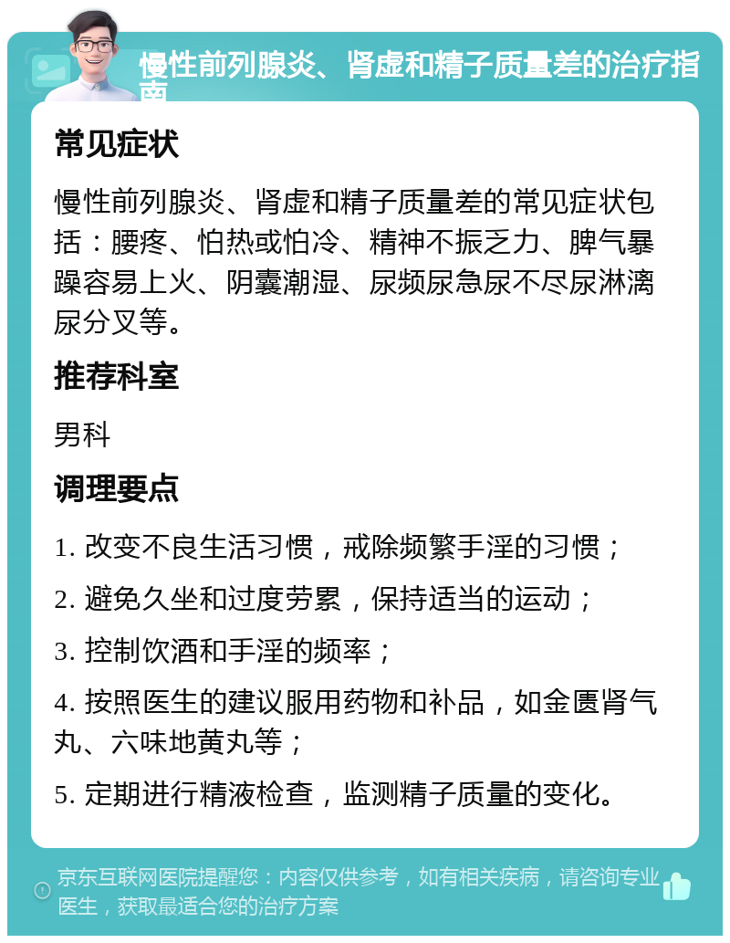 慢性前列腺炎、肾虚和精子质量差的治疗指南 常见症状 慢性前列腺炎、肾虚和精子质量差的常见症状包括：腰疼、怕热或怕冷、精神不振乏力、脾气暴躁容易上火、阴囊潮湿、尿频尿急尿不尽尿淋漓尿分叉等。 推荐科室 男科 调理要点 1. 改变不良生活习惯，戒除频繁手淫的习惯； 2. 避免久坐和过度劳累，保持适当的运动； 3. 控制饮酒和手淫的频率； 4. 按照医生的建议服用药物和补品，如金匮肾气丸、六味地黄丸等； 5. 定期进行精液检查，监测精子质量的变化。