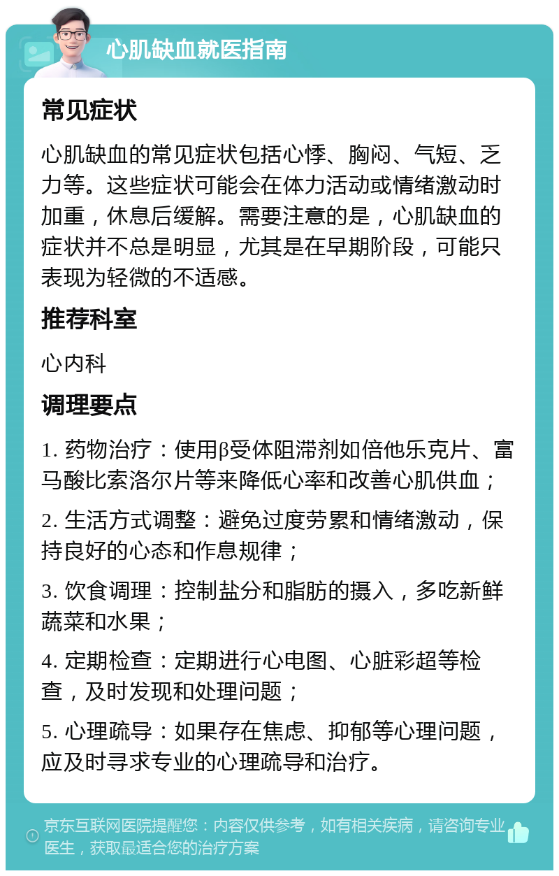 心肌缺血就医指南 常见症状 心肌缺血的常见症状包括心悸、胸闷、气短、乏力等。这些症状可能会在体力活动或情绪激动时加重，休息后缓解。需要注意的是，心肌缺血的症状并不总是明显，尤其是在早期阶段，可能只表现为轻微的不适感。 推荐科室 心内科 调理要点 1. 药物治疗：使用β受体阻滞剂如倍他乐克片、富马酸比索洛尔片等来降低心率和改善心肌供血； 2. 生活方式调整：避免过度劳累和情绪激动，保持良好的心态和作息规律； 3. 饮食调理：控制盐分和脂肪的摄入，多吃新鲜蔬菜和水果； 4. 定期检查：定期进行心电图、心脏彩超等检查，及时发现和处理问题； 5. 心理疏导：如果存在焦虑、抑郁等心理问题，应及时寻求专业的心理疏导和治疗。