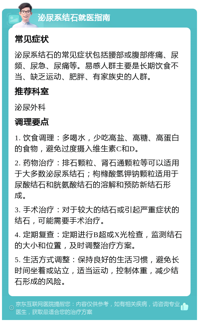 泌尿系结石就医指南 常见症状 泌尿系结石的常见症状包括腰部或腹部疼痛、尿频、尿急、尿痛等。易感人群主要是长期饮食不当、缺乏运动、肥胖、有家族史的人群。 推荐科室 泌尿外科 调理要点 1. 饮食调理：多喝水，少吃高盐、高糖、高蛋白的食物，避免过度摄入维生素C和D。 2. 药物治疗：排石颗粒、肾石通颗粒等可以适用于大多数泌尿系结石；枸橼酸氢钾钠颗粒适用于尿酸结石和胱氨酸结石的溶解和预防新结石形成。 3. 手术治疗：对于较大的结石或引起严重症状的结石，可能需要手术治疗。 4. 定期复查：定期进行B超或X光检查，监测结石的大小和位置，及时调整治疗方案。 5. 生活方式调整：保持良好的生活习惯，避免长时间坐着或站立，适当运动，控制体重，减少结石形成的风险。