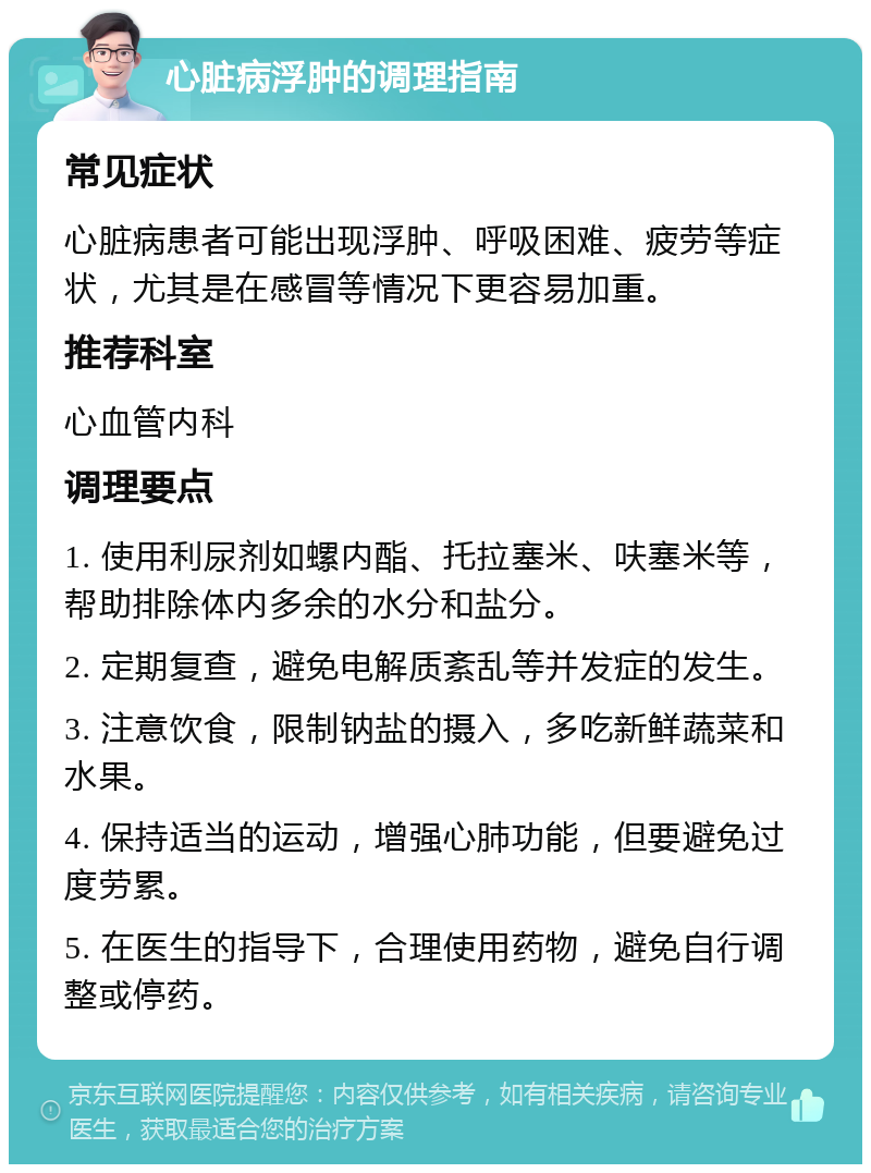 心脏病浮肿的调理指南 常见症状 心脏病患者可能出现浮肿、呼吸困难、疲劳等症状，尤其是在感冒等情况下更容易加重。 推荐科室 心血管内科 调理要点 1. 使用利尿剂如螺内酯、托拉塞米、呋塞米等，帮助排除体内多余的水分和盐分。 2. 定期复查，避免电解质紊乱等并发症的发生。 3. 注意饮食，限制钠盐的摄入，多吃新鲜蔬菜和水果。 4. 保持适当的运动，增强心肺功能，但要避免过度劳累。 5. 在医生的指导下，合理使用药物，避免自行调整或停药。