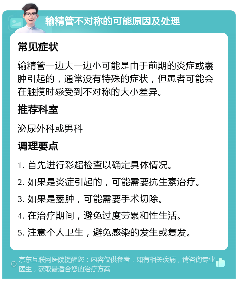 输精管不对称的可能原因及处理 常见症状 输精管一边大一边小可能是由于前期的炎症或囊肿引起的，通常没有特殊的症状，但患者可能会在触摸时感受到不对称的大小差异。 推荐科室 泌尿外科或男科 调理要点 1. 首先进行彩超检查以确定具体情况。 2. 如果是炎症引起的，可能需要抗生素治疗。 3. 如果是囊肿，可能需要手术切除。 4. 在治疗期间，避免过度劳累和性生活。 5. 注意个人卫生，避免感染的发生或复发。