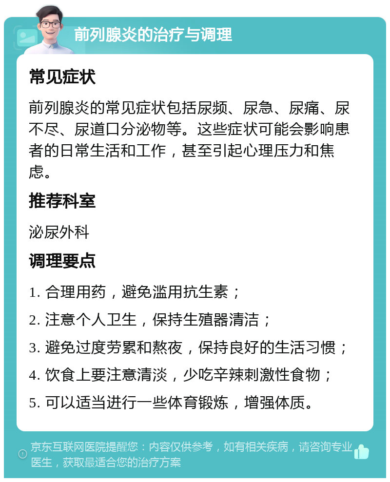 前列腺炎的治疗与调理 常见症状 前列腺炎的常见症状包括尿频、尿急、尿痛、尿不尽、尿道口分泌物等。这些症状可能会影响患者的日常生活和工作，甚至引起心理压力和焦虑。 推荐科室 泌尿外科 调理要点 1. 合理用药，避免滥用抗生素； 2. 注意个人卫生，保持生殖器清洁； 3. 避免过度劳累和熬夜，保持良好的生活习惯； 4. 饮食上要注意清淡，少吃辛辣刺激性食物； 5. 可以适当进行一些体育锻炼，增强体质。