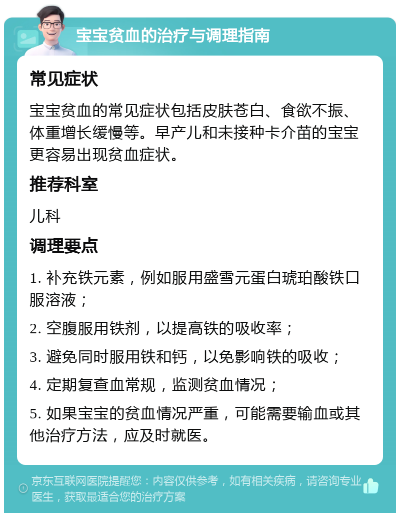 宝宝贫血的治疗与调理指南 常见症状 宝宝贫血的常见症状包括皮肤苍白、食欲不振、体重增长缓慢等。早产儿和未接种卡介苗的宝宝更容易出现贫血症状。 推荐科室 儿科 调理要点 1. 补充铁元素，例如服用盛雪元蛋白琥珀酸铁口服溶液； 2. 空腹服用铁剂，以提高铁的吸收率； 3. 避免同时服用铁和钙，以免影响铁的吸收； 4. 定期复查血常规，监测贫血情况； 5. 如果宝宝的贫血情况严重，可能需要输血或其他治疗方法，应及时就医。