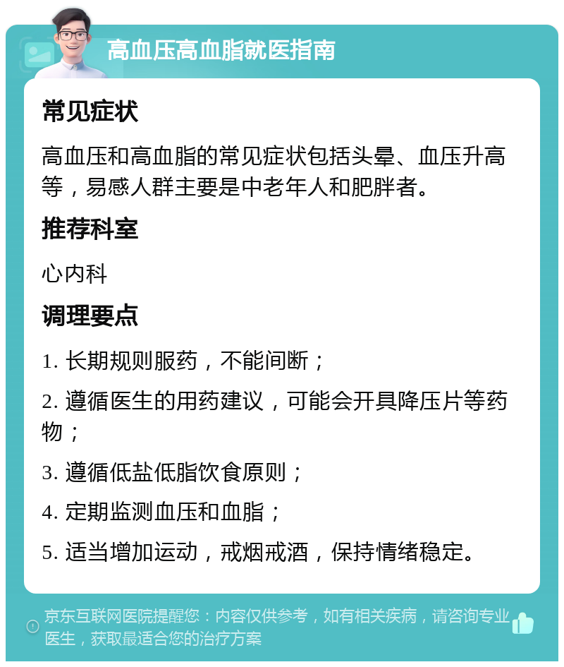 高血压高血脂就医指南 常见症状 高血压和高血脂的常见症状包括头晕、血压升高等，易感人群主要是中老年人和肥胖者。 推荐科室 心内科 调理要点 1. 长期规则服药，不能间断； 2. 遵循医生的用药建议，可能会开具降压片等药物； 3. 遵循低盐低脂饮食原则； 4. 定期监测血压和血脂； 5. 适当增加运动，戒烟戒酒，保持情绪稳定。