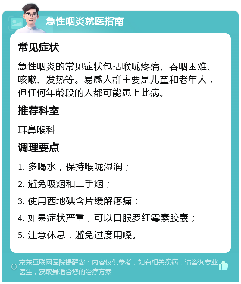 急性咽炎就医指南 常见症状 急性咽炎的常见症状包括喉咙疼痛、吞咽困难、咳嗽、发热等。易感人群主要是儿童和老年人，但任何年龄段的人都可能患上此病。 推荐科室 耳鼻喉科 调理要点 1. 多喝水，保持喉咙湿润； 2. 避免吸烟和二手烟； 3. 使用西地碘含片缓解疼痛； 4. 如果症状严重，可以口服罗红霉素胶囊； 5. 注意休息，避免过度用嗓。