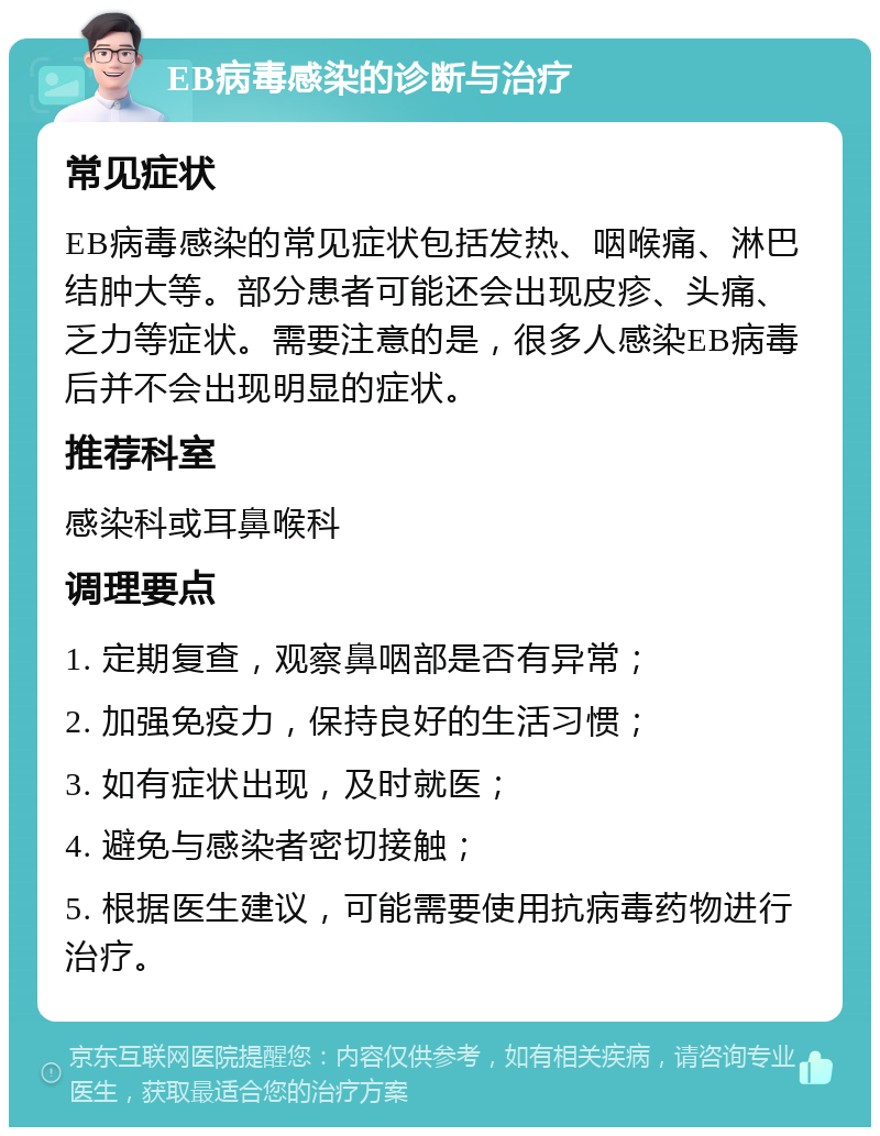 EB病毒感染的诊断与治疗 常见症状 EB病毒感染的常见症状包括发热、咽喉痛、淋巴结肿大等。部分患者可能还会出现皮疹、头痛、乏力等症状。需要注意的是，很多人感染EB病毒后并不会出现明显的症状。 推荐科室 感染科或耳鼻喉科 调理要点 1. 定期复查，观察鼻咽部是否有异常； 2. 加强免疫力，保持良好的生活习惯； 3. 如有症状出现，及时就医； 4. 避免与感染者密切接触； 5. 根据医生建议，可能需要使用抗病毒药物进行治疗。