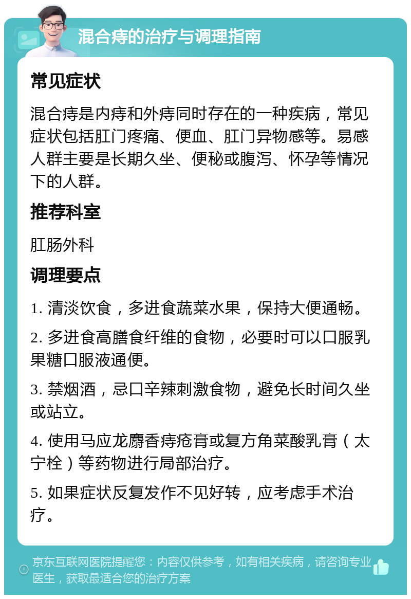 混合痔的治疗与调理指南 常见症状 混合痔是内痔和外痔同时存在的一种疾病，常见症状包括肛门疼痛、便血、肛门异物感等。易感人群主要是长期久坐、便秘或腹泻、怀孕等情况下的人群。 推荐科室 肛肠外科 调理要点 1. 清淡饮食，多进食蔬菜水果，保持大便通畅。 2. 多进食高膳食纤维的食物，必要时可以口服乳果糖口服液通便。 3. 禁烟酒，忌口辛辣刺激食物，避免长时间久坐或站立。 4. 使用马应龙麝香痔疮膏或复方角菜酸乳膏（太宁栓）等药物进行局部治疗。 5. 如果症状反复发作不见好转，应考虑手术治疗。