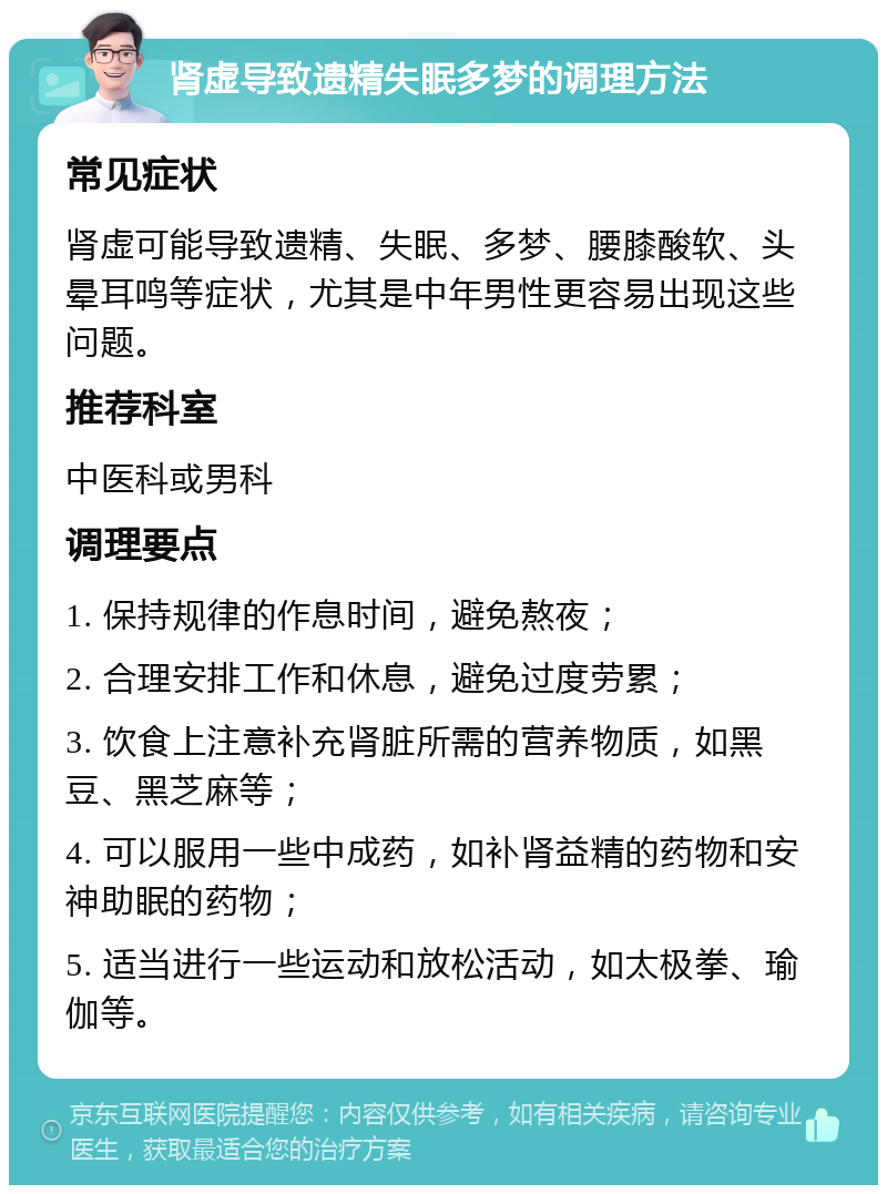 肾虚导致遗精失眠多梦的调理方法 常见症状 肾虚可能导致遗精、失眠、多梦、腰膝酸软、头晕耳鸣等症状，尤其是中年男性更容易出现这些问题。 推荐科室 中医科或男科 调理要点 1. 保持规律的作息时间，避免熬夜； 2. 合理安排工作和休息，避免过度劳累； 3. 饮食上注意补充肾脏所需的营养物质，如黑豆、黑芝麻等； 4. 可以服用一些中成药，如补肾益精的药物和安神助眠的药物； 5. 适当进行一些运动和放松活动，如太极拳、瑜伽等。