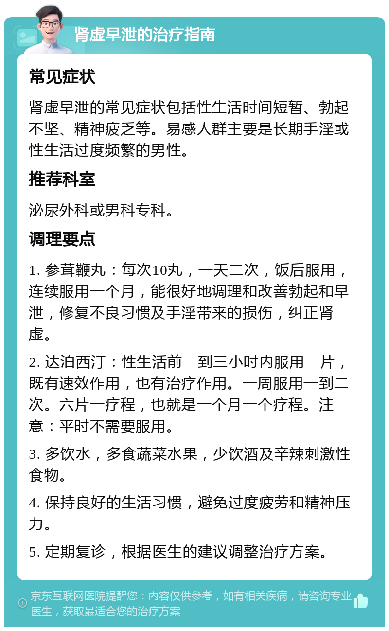 肾虚早泄的治疗指南 常见症状 肾虚早泄的常见症状包括性生活时间短暂、勃起不坚、精神疲乏等。易感人群主要是长期手淫或性生活过度频繁的男性。 推荐科室 泌尿外科或男科专科。 调理要点 1. 参茸鞭丸：每次10丸，一天二次，饭后服用，连续服用一个月，能很好地调理和改善勃起和早泄，修复不良习惯及手淫带来的损伤，纠正肾虚。 2. 达泊西汀：性生活前一到三小时内服用一片，既有速效作用，也有治疗作用。一周服用一到二次。六片一疗程，也就是一个月一个疗程。注意：平时不需要服用。 3. 多饮水，多食蔬菜水果，少饮酒及辛辣刺激性食物。 4. 保持良好的生活习惯，避免过度疲劳和精神压力。 5. 定期复诊，根据医生的建议调整治疗方案。