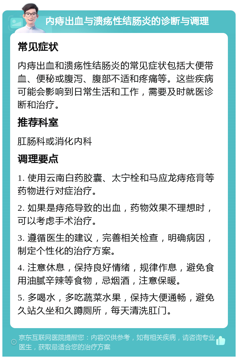 内痔出血与溃疡性结肠炎的诊断与调理 常见症状 内痔出血和溃疡性结肠炎的常见症状包括大便带血、便秘或腹泻、腹部不适和疼痛等。这些疾病可能会影响到日常生活和工作，需要及时就医诊断和治疗。 推荐科室 肛肠科或消化内科 调理要点 1. 使用云南白药胶囊、太宁栓和马应龙痔疮膏等药物进行对症治疗。 2. 如果是痔疮导致的出血，药物效果不理想时，可以考虑手术治疗。 3. 遵循医生的建议，完善相关检查，明确病因，制定个性化的治疗方案。 4. 注意休息，保持良好情绪，规律作息，避免食用油腻辛辣等食物，忌烟酒，注意保暖。 5. 多喝水，多吃蔬菜水果，保持大便通畅，避免久站久坐和久蹲厕所，每天清洗肛门。