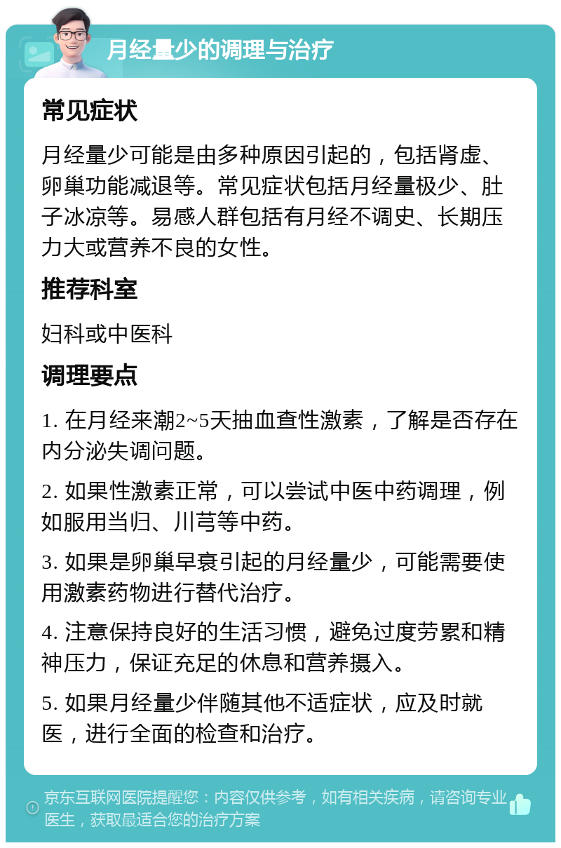 月经量少的调理与治疗 常见症状 月经量少可能是由多种原因引起的，包括肾虚、卵巢功能减退等。常见症状包括月经量极少、肚子冰凉等。易感人群包括有月经不调史、长期压力大或营养不良的女性。 推荐科室 妇科或中医科 调理要点 1. 在月经来潮2~5天抽血查性激素，了解是否存在内分泌失调问题。 2. 如果性激素正常，可以尝试中医中药调理，例如服用当归、川芎等中药。 3. 如果是卵巢早衰引起的月经量少，可能需要使用激素药物进行替代治疗。 4. 注意保持良好的生活习惯，避免过度劳累和精神压力，保证充足的休息和营养摄入。 5. 如果月经量少伴随其他不适症状，应及时就医，进行全面的检查和治疗。