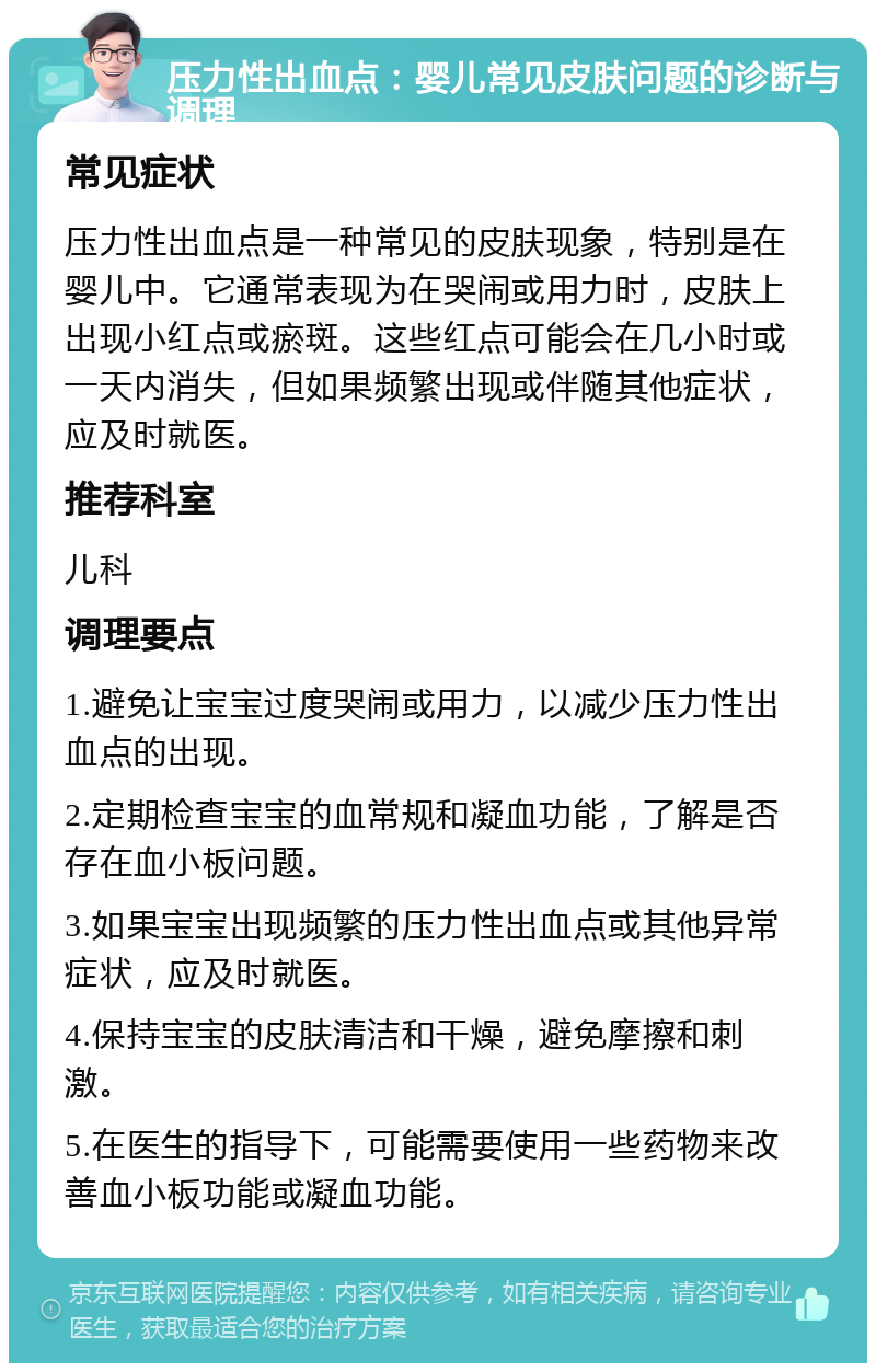 压力性出血点：婴儿常见皮肤问题的诊断与调理 常见症状 压力性出血点是一种常见的皮肤现象，特别是在婴儿中。它通常表现为在哭闹或用力时，皮肤上出现小红点或瘀斑。这些红点可能会在几小时或一天内消失，但如果频繁出现或伴随其他症状，应及时就医。 推荐科室 儿科 调理要点 1.避免让宝宝过度哭闹或用力，以减少压力性出血点的出现。 2.定期检查宝宝的血常规和凝血功能，了解是否存在血小板问题。 3.如果宝宝出现频繁的压力性出血点或其他异常症状，应及时就医。 4.保持宝宝的皮肤清洁和干燥，避免摩擦和刺激。 5.在医生的指导下，可能需要使用一些药物来改善血小板功能或凝血功能。