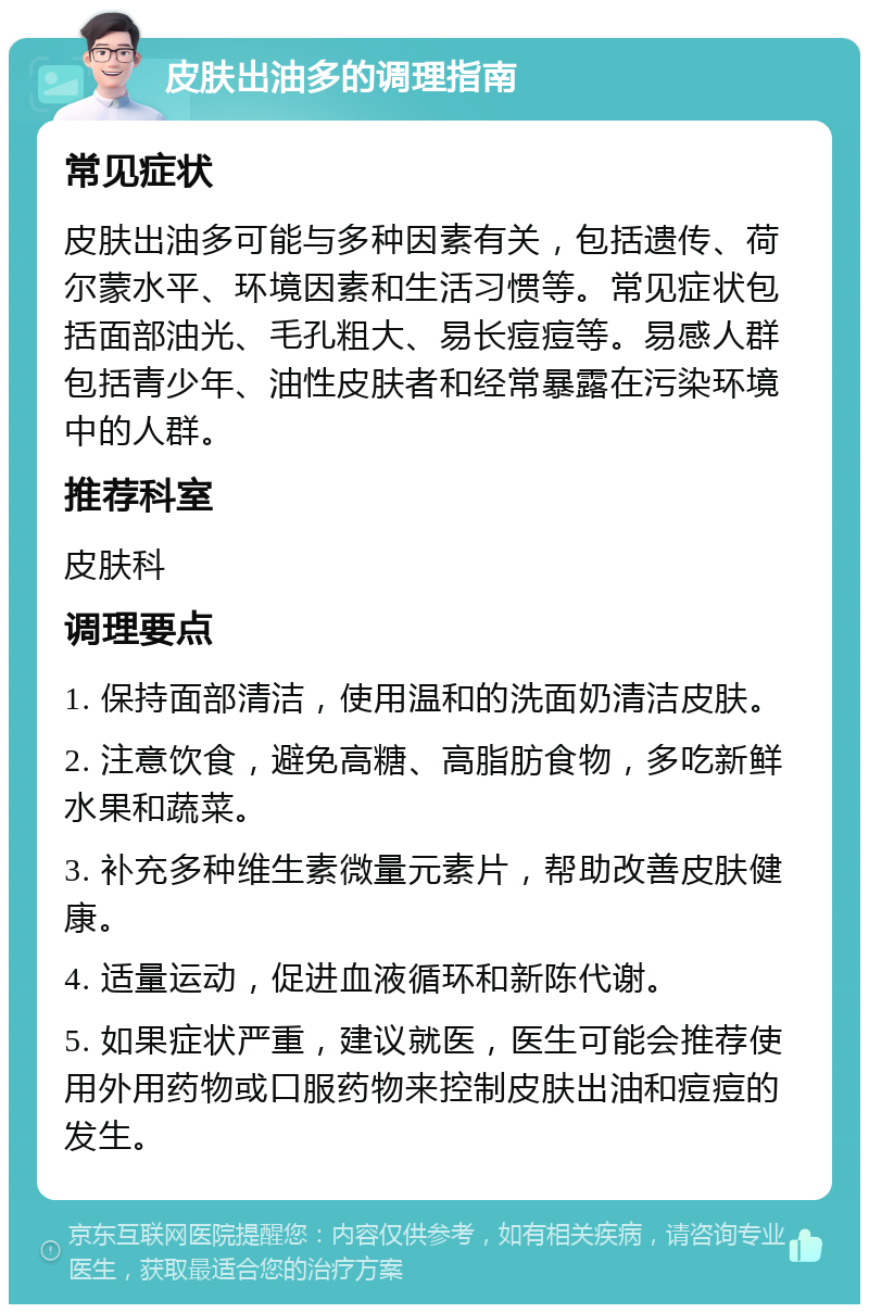 皮肤出油多的调理指南 常见症状 皮肤出油多可能与多种因素有关，包括遗传、荷尔蒙水平、环境因素和生活习惯等。常见症状包括面部油光、毛孔粗大、易长痘痘等。易感人群包括青少年、油性皮肤者和经常暴露在污染环境中的人群。 推荐科室 皮肤科 调理要点 1. 保持面部清洁，使用温和的洗面奶清洁皮肤。 2. 注意饮食，避免高糖、高脂肪食物，多吃新鲜水果和蔬菜。 3. 补充多种维生素微量元素片，帮助改善皮肤健康。 4. 适量运动，促进血液循环和新陈代谢。 5. 如果症状严重，建议就医，医生可能会推荐使用外用药物或口服药物来控制皮肤出油和痘痘的发生。