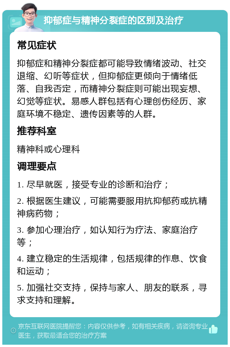 抑郁症与精神分裂症的区别及治疗 常见症状 抑郁症和精神分裂症都可能导致情绪波动、社交退缩、幻听等症状，但抑郁症更倾向于情绪低落、自我否定，而精神分裂症则可能出现妄想、幻觉等症状。易感人群包括有心理创伤经历、家庭环境不稳定、遗传因素等的人群。 推荐科室 精神科或心理科 调理要点 1. 尽早就医，接受专业的诊断和治疗； 2. 根据医生建议，可能需要服用抗抑郁药或抗精神病药物； 3. 参加心理治疗，如认知行为疗法、家庭治疗等； 4. 建立稳定的生活规律，包括规律的作息、饮食和运动； 5. 加强社交支持，保持与家人、朋友的联系，寻求支持和理解。