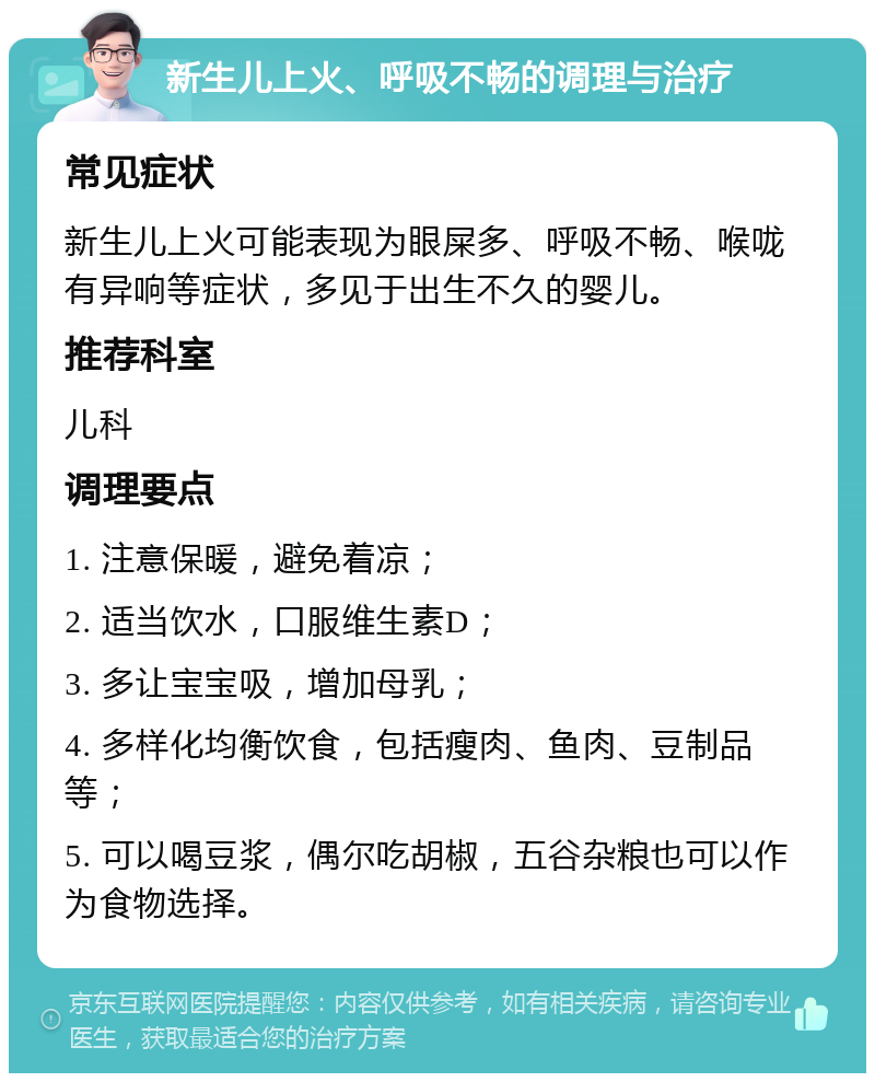 新生儿上火、呼吸不畅的调理与治疗 常见症状 新生儿上火可能表现为眼屎多、呼吸不畅、喉咙有异响等症状，多见于出生不久的婴儿。 推荐科室 儿科 调理要点 1. 注意保暖，避免着凉； 2. 适当饮水，口服维生素D； 3. 多让宝宝吸，增加母乳； 4. 多样化均衡饮食，包括瘦肉、鱼肉、豆制品等； 5. 可以喝豆浆，偶尔吃胡椒，五谷杂粮也可以作为食物选择。