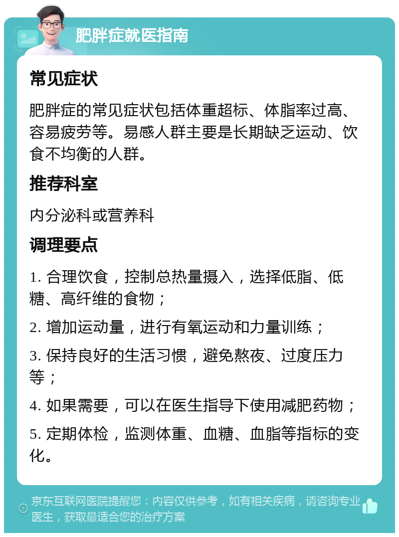 肥胖症就医指南 常见症状 肥胖症的常见症状包括体重超标、体脂率过高、容易疲劳等。易感人群主要是长期缺乏运动、饮食不均衡的人群。 推荐科室 内分泌科或营养科 调理要点 1. 合理饮食，控制总热量摄入，选择低脂、低糖、高纤维的食物； 2. 增加运动量，进行有氧运动和力量训练； 3. 保持良好的生活习惯，避免熬夜、过度压力等； 4. 如果需要，可以在医生指导下使用减肥药物； 5. 定期体检，监测体重、血糖、血脂等指标的变化。