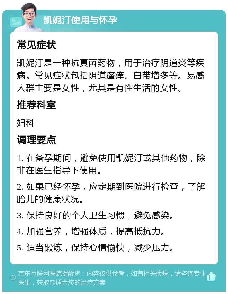 凯妮汀使用与怀孕 常见症状 凯妮汀是一种抗真菌药物，用于治疗阴道炎等疾病。常见症状包括阴道瘙痒、白带增多等。易感人群主要是女性，尤其是有性生活的女性。 推荐科室 妇科 调理要点 1. 在备孕期间，避免使用凯妮汀或其他药物，除非在医生指导下使用。 2. 如果已经怀孕，应定期到医院进行检查，了解胎儿的健康状况。 3. 保持良好的个人卫生习惯，避免感染。 4. 加强营养，增强体质，提高抵抗力。 5. 适当锻炼，保持心情愉快，减少压力。