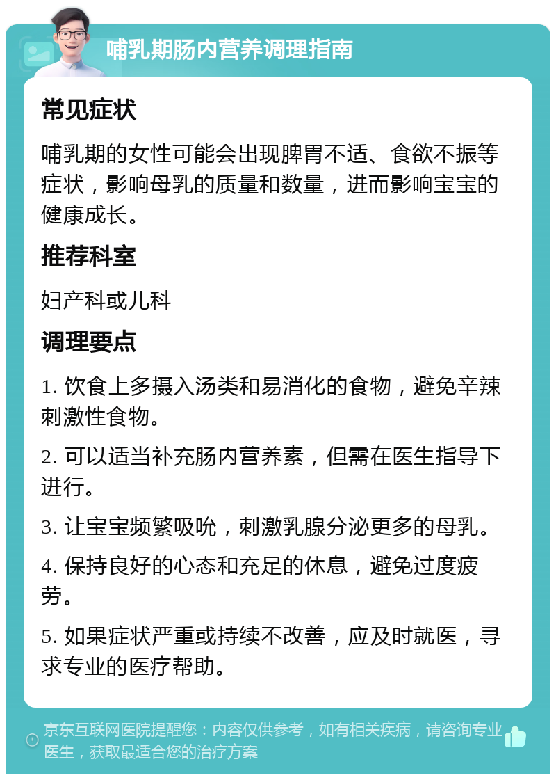 哺乳期肠内营养调理指南 常见症状 哺乳期的女性可能会出现脾胃不适、食欲不振等症状，影响母乳的质量和数量，进而影响宝宝的健康成长。 推荐科室 妇产科或儿科 调理要点 1. 饮食上多摄入汤类和易消化的食物，避免辛辣刺激性食物。 2. 可以适当补充肠内营养素，但需在医生指导下进行。 3. 让宝宝频繁吸吮，刺激乳腺分泌更多的母乳。 4. 保持良好的心态和充足的休息，避免过度疲劳。 5. 如果症状严重或持续不改善，应及时就医，寻求专业的医疗帮助。