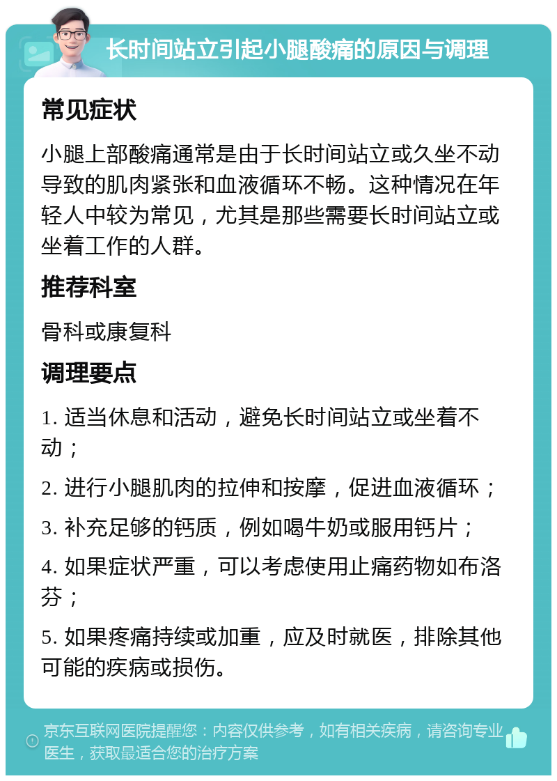 长时间站立引起小腿酸痛的原因与调理 常见症状 小腿上部酸痛通常是由于长时间站立或久坐不动导致的肌肉紧张和血液循环不畅。这种情况在年轻人中较为常见，尤其是那些需要长时间站立或坐着工作的人群。 推荐科室 骨科或康复科 调理要点 1. 适当休息和活动，避免长时间站立或坐着不动； 2. 进行小腿肌肉的拉伸和按摩，促进血液循环； 3. 补充足够的钙质，例如喝牛奶或服用钙片； 4. 如果症状严重，可以考虑使用止痛药物如布洛芬； 5. 如果疼痛持续或加重，应及时就医，排除其他可能的疾病或损伤。