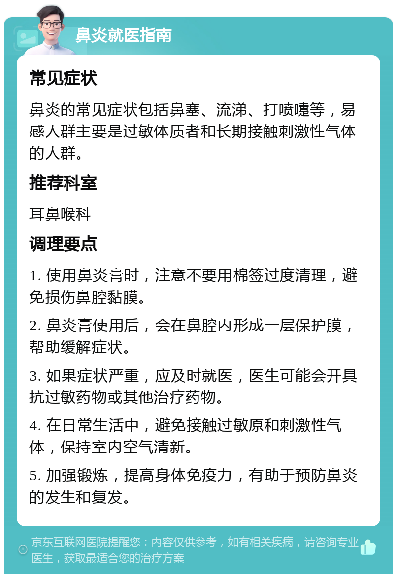 鼻炎就医指南 常见症状 鼻炎的常见症状包括鼻塞、流涕、打喷嚏等，易感人群主要是过敏体质者和长期接触刺激性气体的人群。 推荐科室 耳鼻喉科 调理要点 1. 使用鼻炎膏时，注意不要用棉签过度清理，避免损伤鼻腔黏膜。 2. 鼻炎膏使用后，会在鼻腔内形成一层保护膜，帮助缓解症状。 3. 如果症状严重，应及时就医，医生可能会开具抗过敏药物或其他治疗药物。 4. 在日常生活中，避免接触过敏原和刺激性气体，保持室内空气清新。 5. 加强锻炼，提高身体免疫力，有助于预防鼻炎的发生和复发。