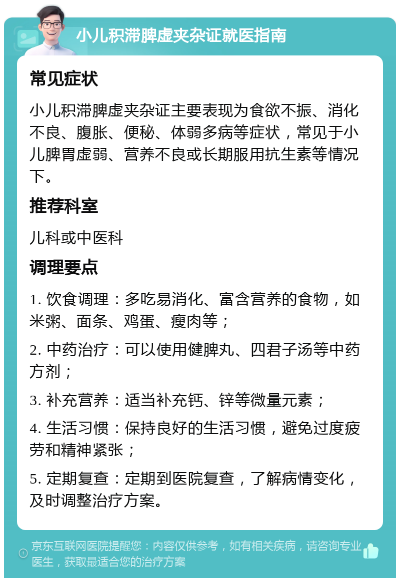 小儿积滞脾虚夹杂证就医指南 常见症状 小儿积滞脾虚夹杂证主要表现为食欲不振、消化不良、腹胀、便秘、体弱多病等症状，常见于小儿脾胃虚弱、营养不良或长期服用抗生素等情况下。 推荐科室 儿科或中医科 调理要点 1. 饮食调理：多吃易消化、富含营养的食物，如米粥、面条、鸡蛋、瘦肉等； 2. 中药治疗：可以使用健脾丸、四君子汤等中药方剂； 3. 补充营养：适当补充钙、锌等微量元素； 4. 生活习惯：保持良好的生活习惯，避免过度疲劳和精神紧张； 5. 定期复查：定期到医院复查，了解病情变化，及时调整治疗方案。