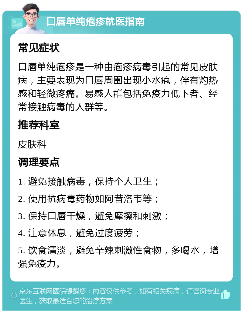 口唇单纯疱疹就医指南 常见症状 口唇单纯疱疹是一种由疱疹病毒引起的常见皮肤病，主要表现为口唇周围出现小水疱，伴有灼热感和轻微疼痛。易感人群包括免疫力低下者、经常接触病毒的人群等。 推荐科室 皮肤科 调理要点 1. 避免接触病毒，保持个人卫生； 2. 使用抗病毒药物如阿昔洛韦等； 3. 保持口唇干燥，避免摩擦和刺激； 4. 注意休息，避免过度疲劳； 5. 饮食清淡，避免辛辣刺激性食物，多喝水，增强免疫力。