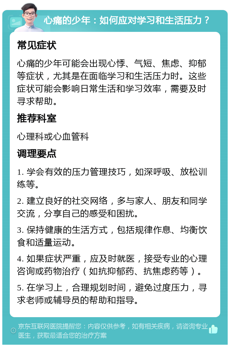 心痛的少年：如何应对学习和生活压力？ 常见症状 心痛的少年可能会出现心悸、气短、焦虑、抑郁等症状，尤其是在面临学习和生活压力时。这些症状可能会影响日常生活和学习效率，需要及时寻求帮助。 推荐科室 心理科或心血管科 调理要点 1. 学会有效的压力管理技巧，如深呼吸、放松训练等。 2. 建立良好的社交网络，多与家人、朋友和同学交流，分享自己的感受和困扰。 3. 保持健康的生活方式，包括规律作息、均衡饮食和适量运动。 4. 如果症状严重，应及时就医，接受专业的心理咨询或药物治疗（如抗抑郁药、抗焦虑药等）。 5. 在学习上，合理规划时间，避免过度压力，寻求老师或辅导员的帮助和指导。